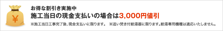 お得は割引実施中 施工当日の現金支払いの場合は3,000円値引 ※施工当日工事完了後、現金支払いに限ります。※追い焚き付給湯器に限ります。給湯専用機種は適応いたしません。