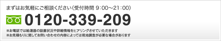 まずはお気軽にご相談ください（受付時間 9：00?18：00）         0120-33-9209 ※お電話では給湯器の設置状況や詳細情報をヒアリングさせていただきます ※お見積もりに関してお問い合わせの内容によっては現地調査が必要な場合があります