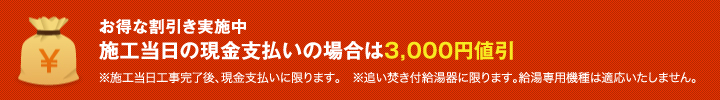 お得な割引き実施中 施工当日の現金支払いの場合は3,000円値引 ※施工当日工事完了後、現金支払いに限ります。 ※追い焚き付給湯器に限ります。給湯専用機種は適応いたしません。