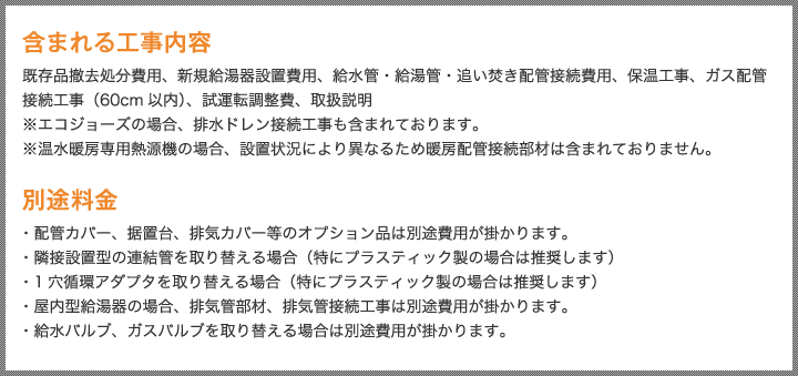 含まれる工事内容 既存品撤去処分費用、新規給湯器設置費用、給水管・給湯管・追い焚き配管接続費用、保温工事、ガス配管接続工事（60cm以内）、試運転調整費、取扱説明 ※エコジョーズの場合、排水ドレン接続工事も含まれております。※温水暖房専用熱源機の場合、設置状況により異なるため暖房配管接続部材は含まれておりません。 別途料金 ・配管カバー、据置台、排気カバー等のオプション品は別途費用が掛かります。・隣接設置型の連結管を取り替える場合（特にプラスティック製の場合は推奨します）・1穴循環アダプタを取り替える場合（特にプラスティック製の場合は推奨します）・屋内型給湯器の場合、排気管部材、排気管接続工事は別途費用が掛かります。・給水バルブ、ガスバルブを取り替える場合は別途費用が掛かります。