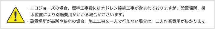 ・エコジョーズの場合、標準工事費に排水ドレン接続工事が含まれておりますが、設置場所、排水位置により別途費用がかかる場合がございます。・設置場所が高所や狭小の場合、施工工事を一人で行えない場合は、二人作業費用が掛かります。