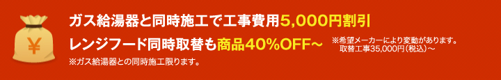 ガス給湯器と同時施工で工事費用 5,000円割引 レンジフード同時取替も商品40%OFF~ ※希望メーカーにより変動があります。取替え工事35,000円(税込)~ ※ガス給湯器との同時施工に限ります。
