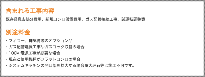 含まれる工事内容 既存品撤去処分費用、新規コンロ設置費用、ガス配管接続工事、試運転調整費 別途料金・フィラー、排気筒等のオプション品・ガス配管延長工事やガスコック取替の場合・100V電源工事が必要な場合・現在ご使用機種がフラットコンロの場合・システムキッチンの開口部を拡大する場合※大理石等は施工不可です。