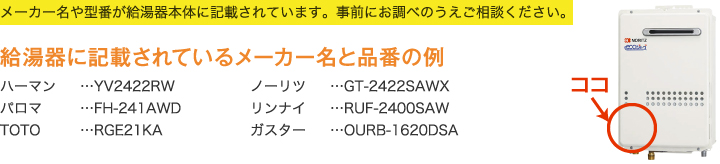 メーカー名や型番が給湯器本体に記載されています。事前にお調べのうえご相談ください。 給湯器に記載されているメーカー名と品番の例 ハーマン…YV2422RW パロマ…FH-241AWD TOTO…RGE21KA ノーリツ…GT-2422SAWX リンナイ…RUF-2400SAW ガスター…OURB-1620DSA