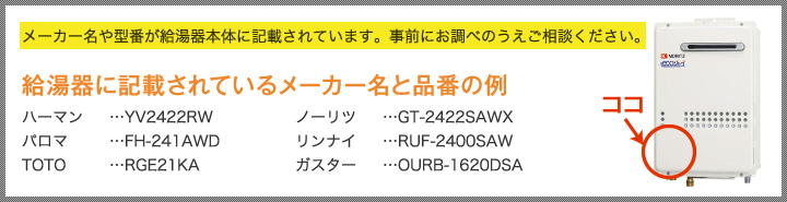 メーカー名や型番が給湯器本体に記載されています。事前にお調べのうえご相談ください。給湯器に記載されているメーカー名と品番の例 ハーマン…YV2422RW パロマ…FH-241AWD TOTO…RGE21KA ノーリツ…GT-2422SAWX リンナイ…RUF-2400SAW ガスター…OURB-1620DSA