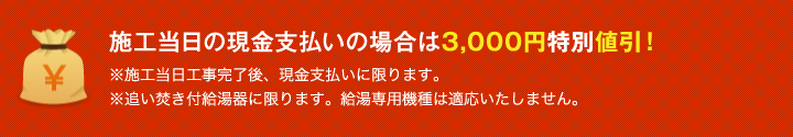 施工当日の現金支払いの場合は3,000円特別値引! ※施工当日工事完了後、現金支払いに限ります。 ※追い焚き付給湯器に限ります。給湯専用機種は適応いたしません。